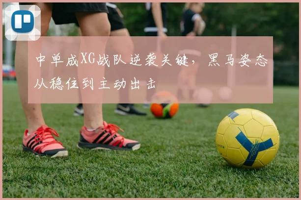 中单成XG战队逆袭关键，黑马姿态从稳住到主动出击