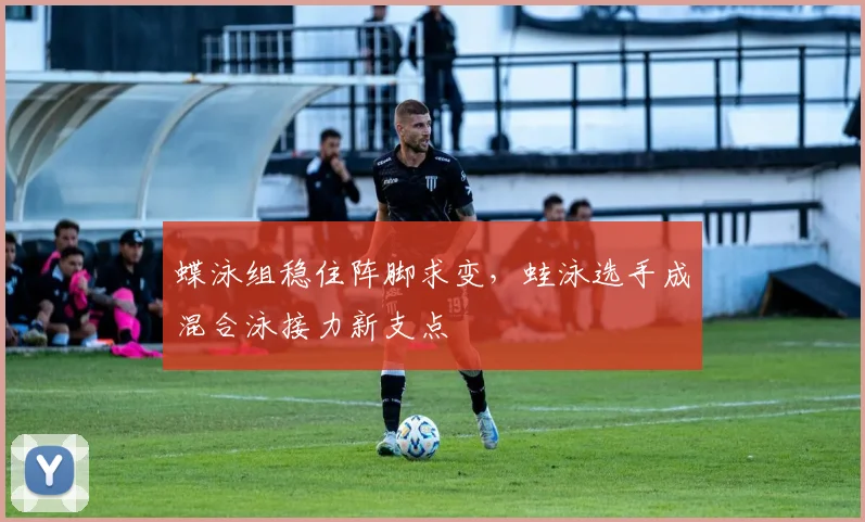 蝶泳组稳住阵脚求变,蛙泳选手成混合泳接力新支点