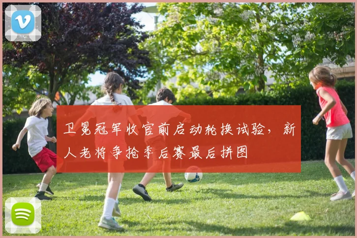 卫冕冠军收官前启动轮换试验，新人老将争抢季后赛最后拼图 - 搜狐体育
