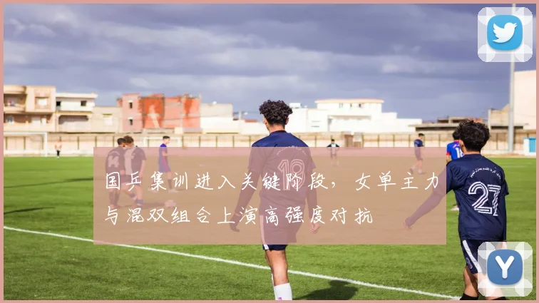 国乒集训进入关键阶段，女单主力与混双组合上演高强度对抗 - 搜狐体育