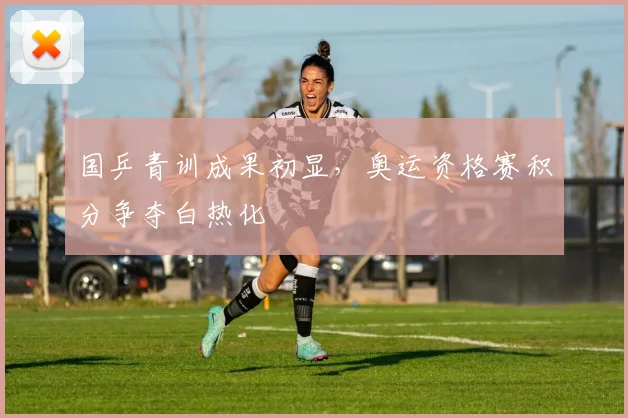 国乒青训成果初显，奥运资格赛积分争夺白热化 - 搜狐体育