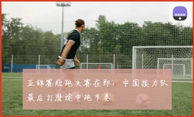 亚锦赛短跑决赛在即,中国接力队最后打磨途中跑节奏