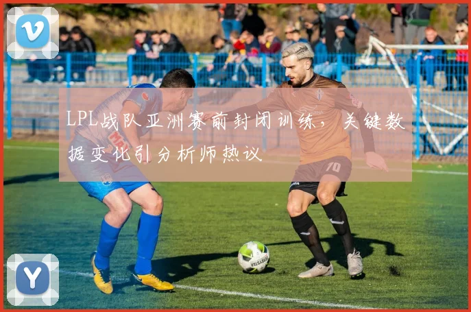 LPL战队亚洲赛前封闭训练,关键数据变化引分析师热议