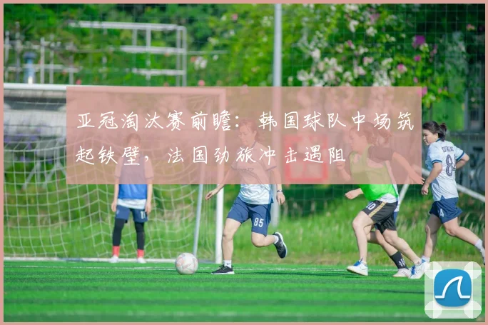 亚冠淘汰赛前瞻：韩国球队中场筑起铁壁，法国劲旅冲击遇阻