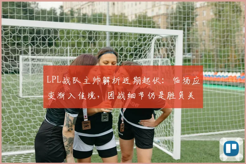LPL战队主帅解析近期起伏:临场应变渐入佳境,团战细节仍是胜负关键