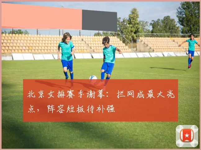 北京女排赛季谢幕：拦网成最大亮点，阵容短板待补强 - 搜狐体育