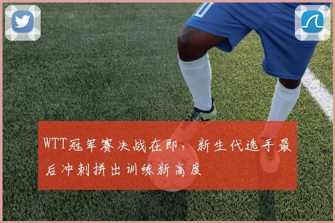 WTT冠军赛决战在即,新生代选手最后冲刺拼出训练新高度