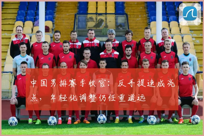 中国男排赛季收官：反手提速成亮点，年轻化调整仍任重道远