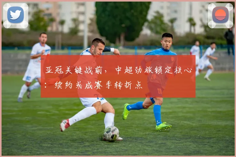 亚冠关键战前，中超劲旅锁定核心：续约或成赛季转折点