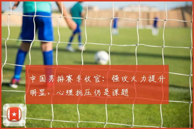 中国男排赛季收官：强攻火力提升明显，心理抗压仍是课题