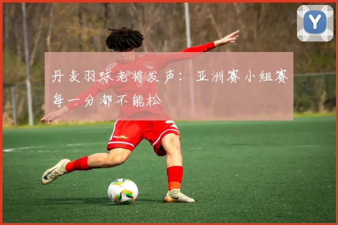 丹麦羽球老将发声：亚洲赛小组赛每一分都不能松