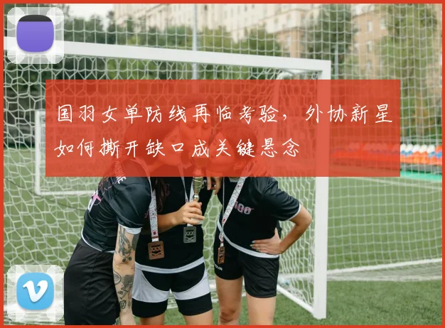 国羽女单防线再临考验，外协新星如何撕开缺口成关键悬念 - 搜狐体育