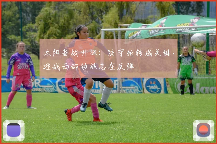 太阳备战升级:防守轮转成关键,迎战西部劲旅志在反弹