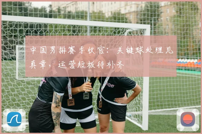 中国男排赛季收官：关键球处理见真章，运营短板待补齐