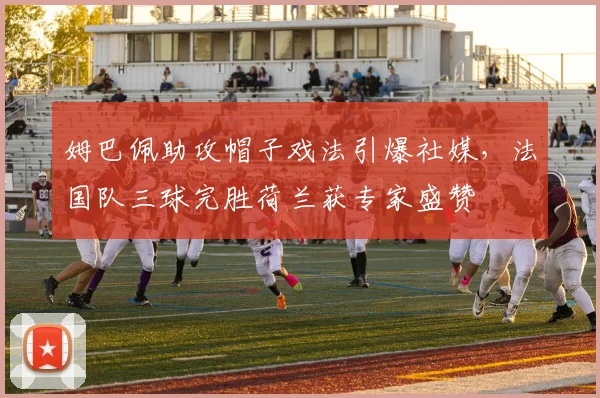 姆巴佩助攻帽子戏法引爆社媒，法国队三球完胜荷兰获专家盛赞
