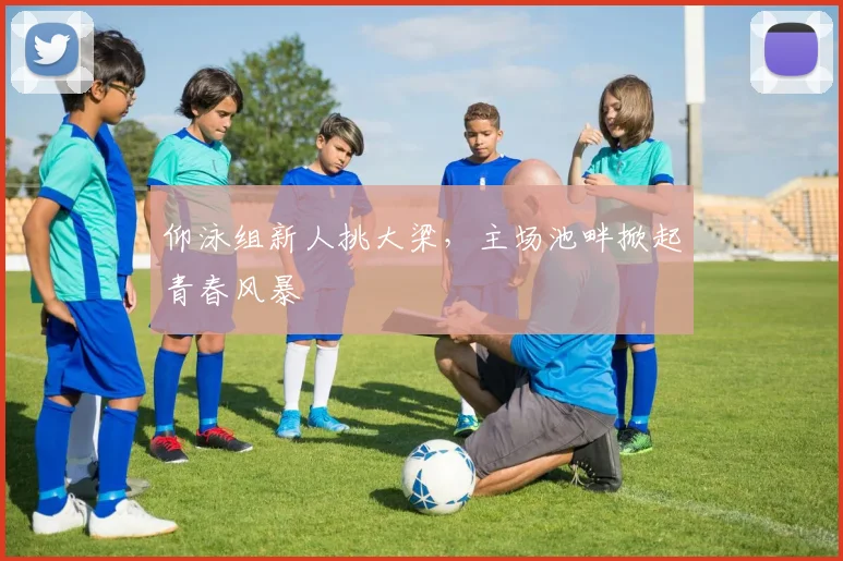 仰泳组新人挑大梁，主场池畔掀起青春风暴