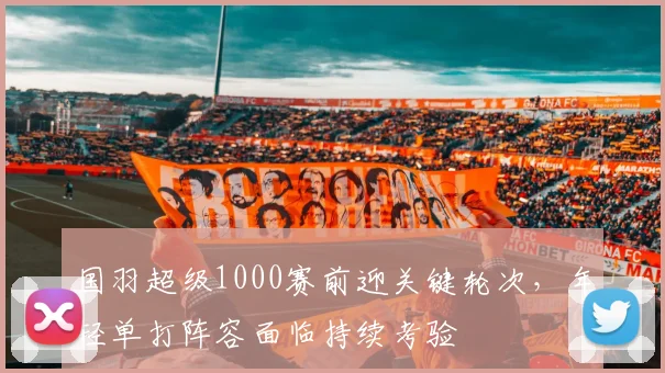 国羽超级1000赛前迎关键轮次，年轻单打阵容面临持续考验 - 搜狐体育