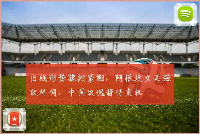出线形势骤然紧绷,阿根廷女足强敌环伺,中国玫瑰静待良机
