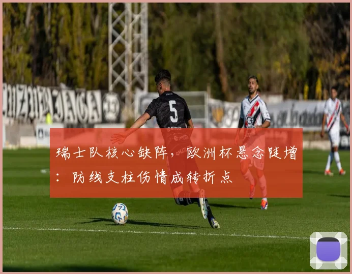 瑞士队核心缺阵,欧洲杯悬念陡增:防线支柱伤情成转折点