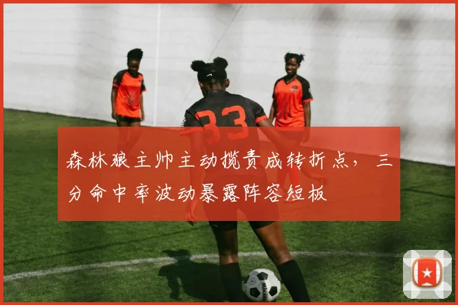 森林狼主帅主动揽责成转折点，三分命中率波动暴露阵容短板