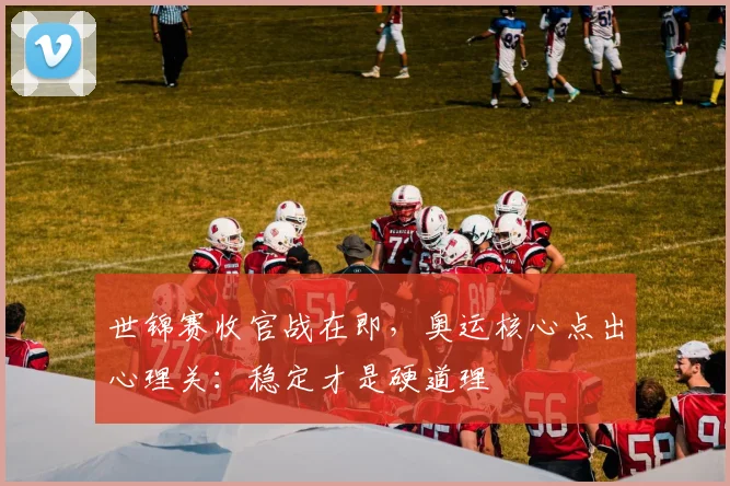 世锦赛收官战在即，奥运核心点出心理关：稳定才是硬道理