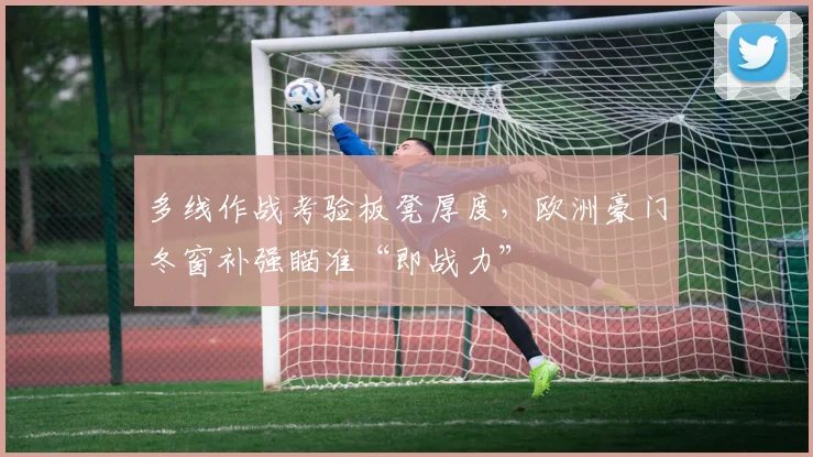 多线作战考验板凳厚度,欧洲豪门冬窗补强瞄准“即战力”