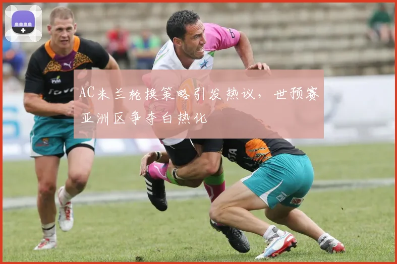 AC米兰轮换策略引发热议，世预赛亚洲区争夺白热化