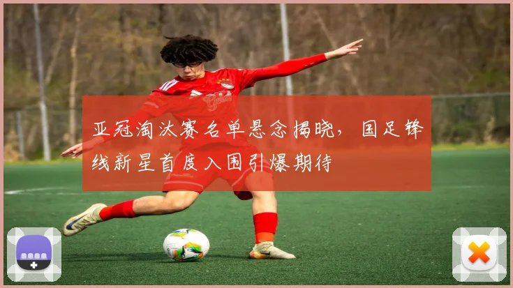 亚冠淘汰赛名单悬念揭晓，国足锋线新星首度入围引爆期待
