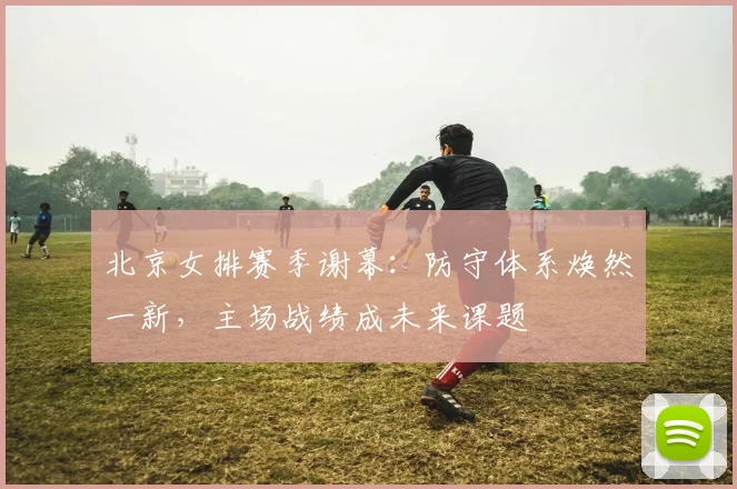 北京女排赛季谢幕：防守体系焕然一新，主场战绩成未来课题