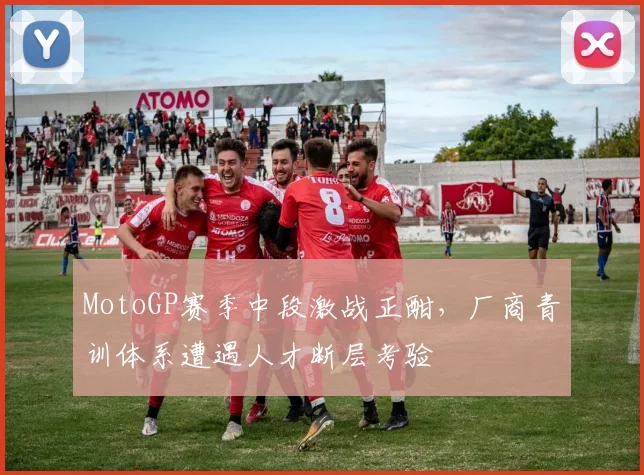 MotoGP赛季中段激战正酣,厂商青训体系遭遇人才断层考验