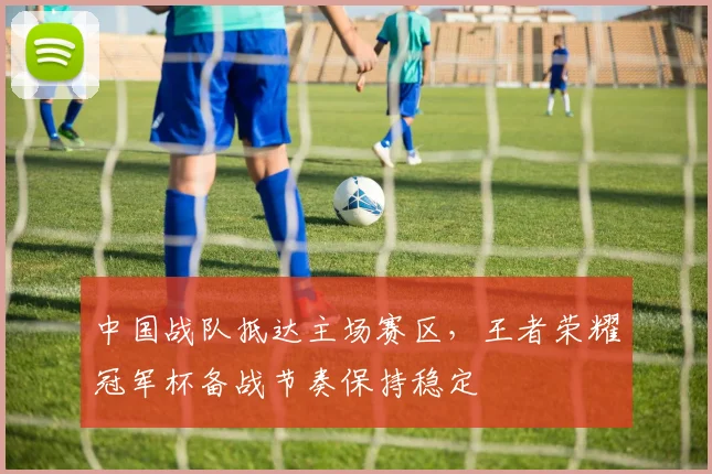 中国战队抵达主场赛区,王者荣耀冠军杯备战节奏保持稳定