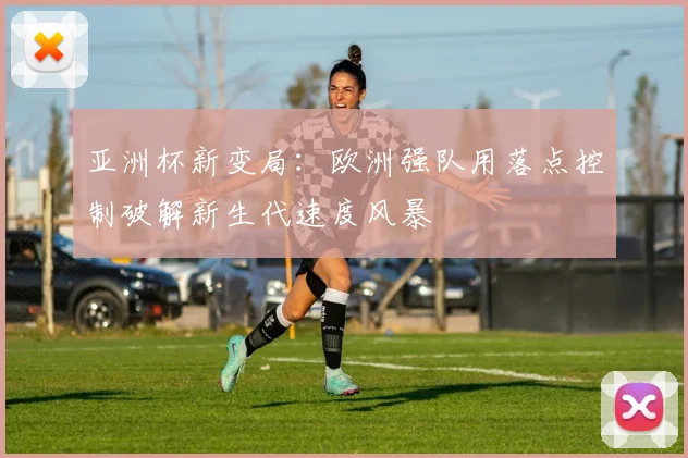 亚洲杯新变局：欧洲强队用落点控制破解新生代速度风暴