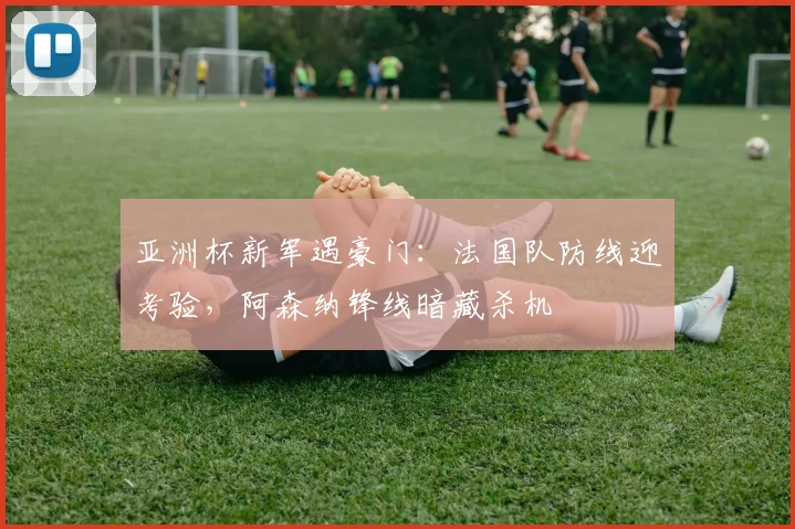 亚洲杯新军遇豪门:法国队防线迎考验,阿森纳锋线暗藏杀机