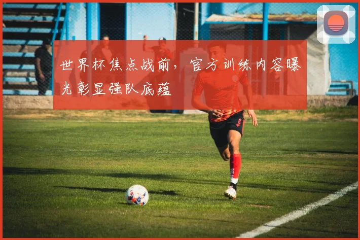 世界杯焦点战前,官方训练内容曝光彰显强队底蕴
