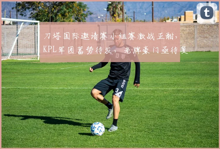 刀塔国际邀请赛小组赛激战正酣，KPL军团蓄势待发，老牌豪门亟待复苏