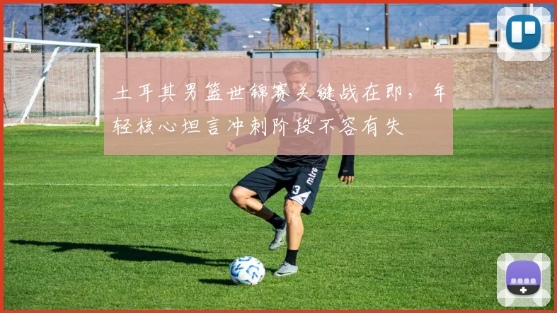 土耳其男篮世锦赛关键战在即，年轻核心坦言冲刺阶段不容有失 - 搜狐体育