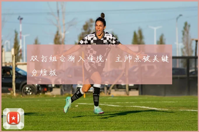 双打组合渐入佳境，主帅点破关键分短板