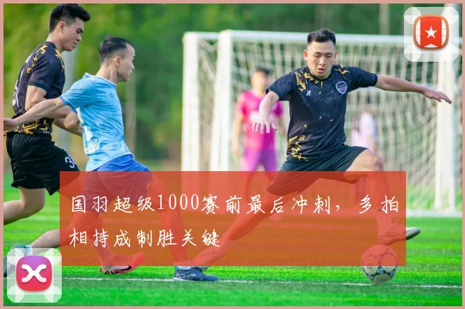 国羽超级1000赛前最后冲刺，多拍相持成制胜关键 - 搜狐体育