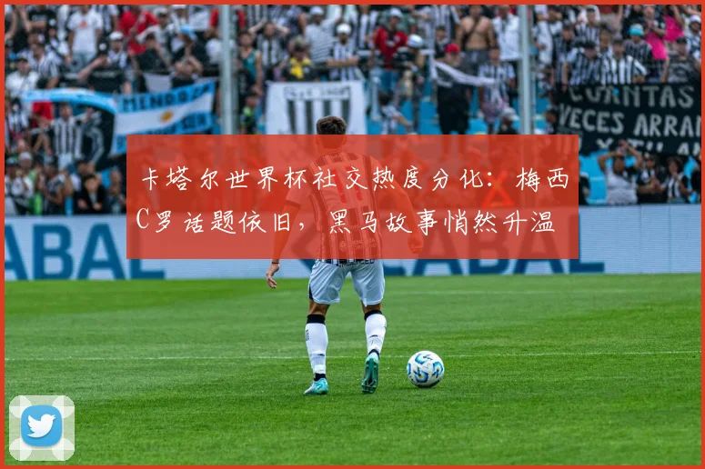 卡塔尔世界杯社交热度分化:梅西C罗话题依旧,黑马故事悄然升温