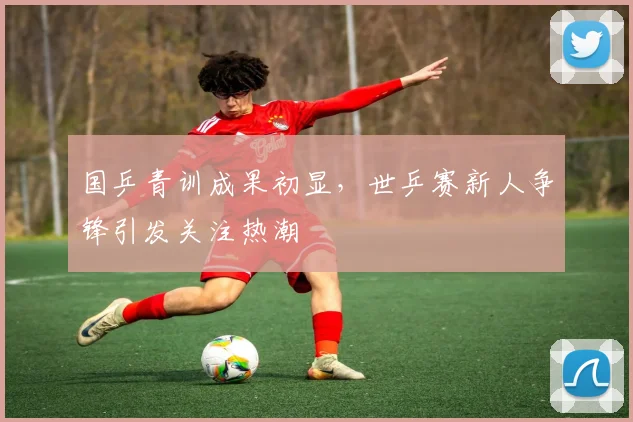 国乒青训成果初显，世乒赛新人争锋引发关注热潮