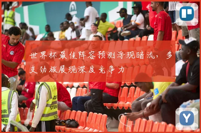 世界杯最佳阵容预测浮现暗流，多支劲旅展现深度竞争力