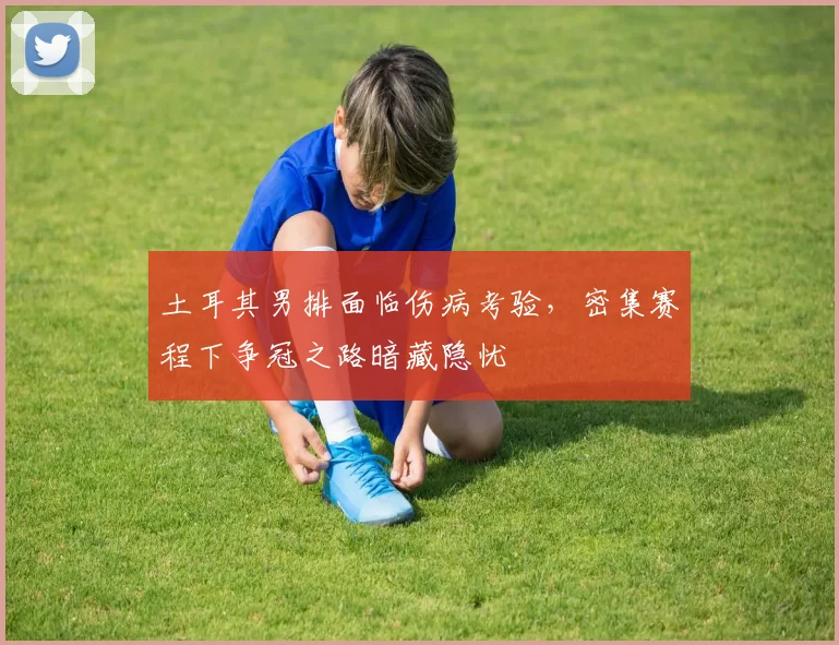 土耳其男排面临伤病考验，密集赛程下争冠之路暗藏隐忧