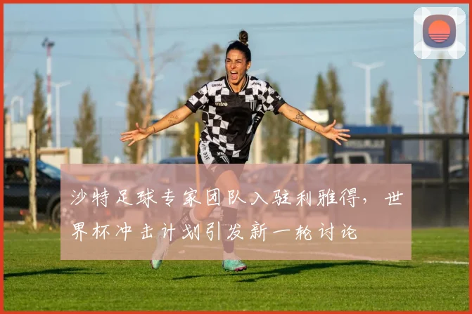 沙特足球专家团队入驻利雅得,世界杯冲击计划引发新一轮讨论